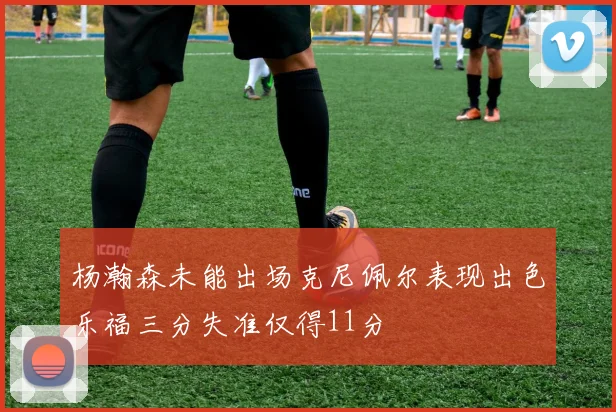 杨瀚森未能出场克尼佩尔表现出色乐福三分失准仅得11分