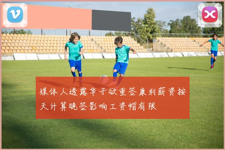 媒体人透露华子欲重签康利薪资按天计算晚签影响工资帽有限