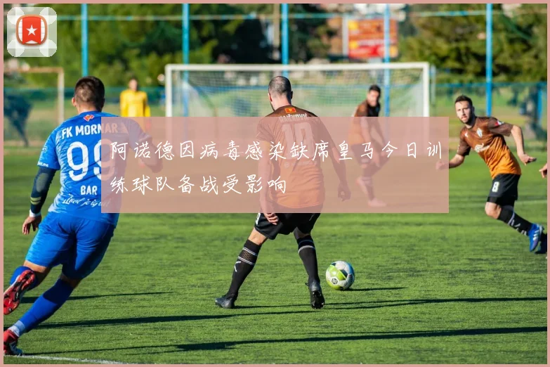 阿诺德因病毒感染缺席皇马今日训练球队备战受影响