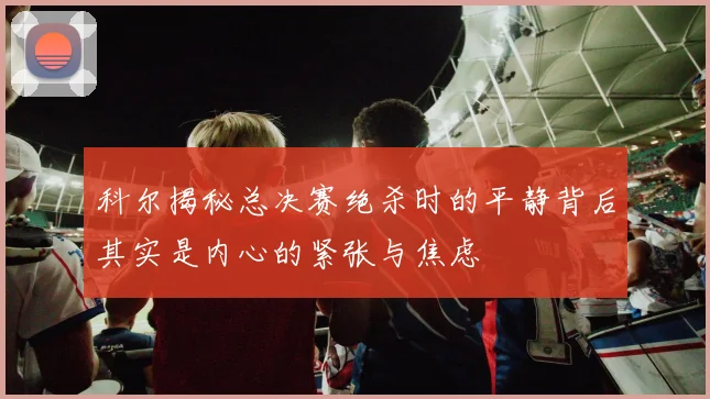 科尔揭秘总决赛绝杀时的平静背后其实是内心的紧张与焦虑