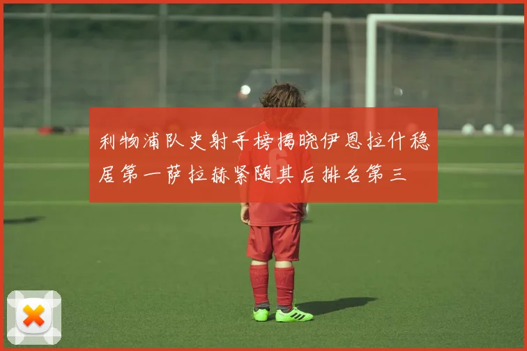 利物浦队史射手榜揭晓伊恩拉什稳居第一萨拉赫紧随其后排名第三