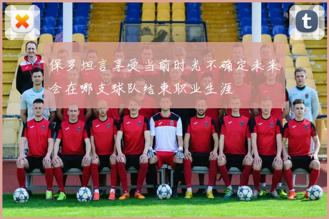 保罗坦言享受当前时光不确定未来会在哪支球队结束职业生涯