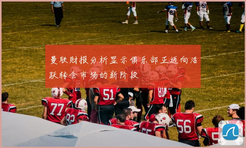 曼联财报分析显示俱乐部正迈向活跃转会市场的新阶段