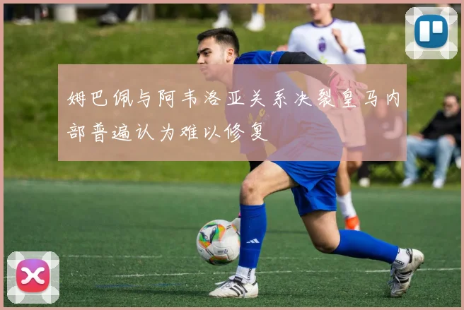 姆巴佩与阿韦洛亚关系决裂皇马内部普遍认为难以修复