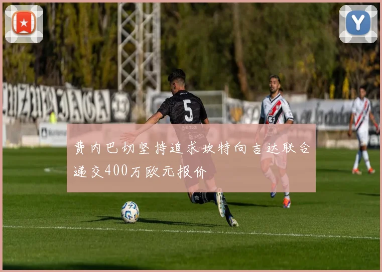 费内巴切坚持追求坎特向吉达联合递交400万欧元报价