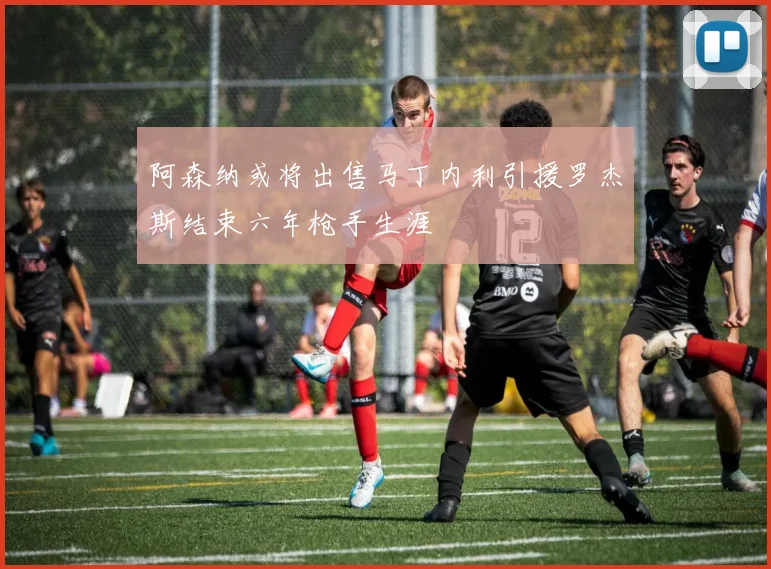 阿森纳或将出售马丁内利引援罗杰斯结束六年枪手生涯