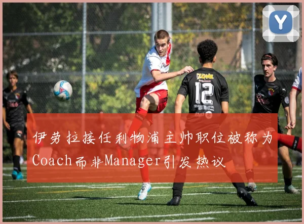 伊劳拉接任利物浦主帅职位被称为Coach而非Manager引发热议
