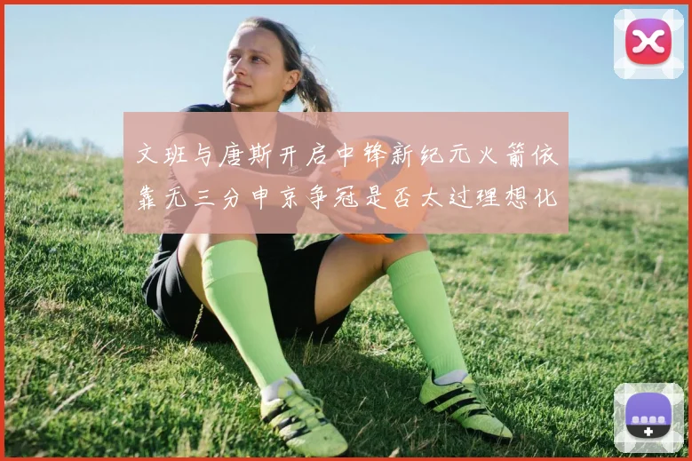文班与唐斯开启中锋新纪元火箭依靠无三分申京争冠是否太过理想化