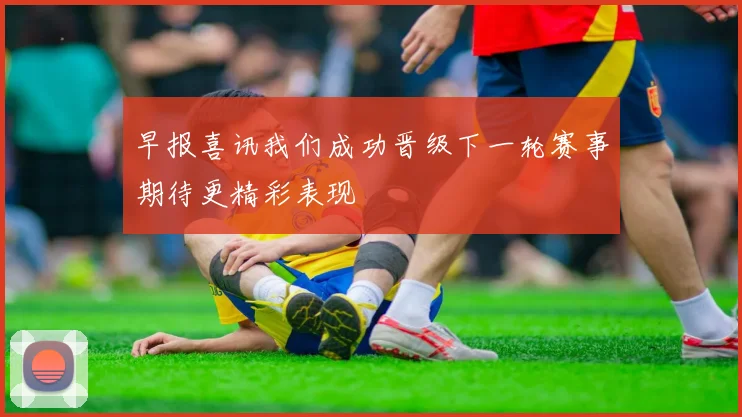 早报喜讯我们成功晋级下一轮赛事期待更精彩表现