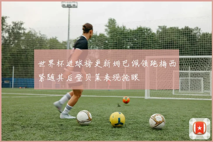 世界杯进球榜更新姆巴佩领跑梅西紧随其后登贝莱表现抢眼