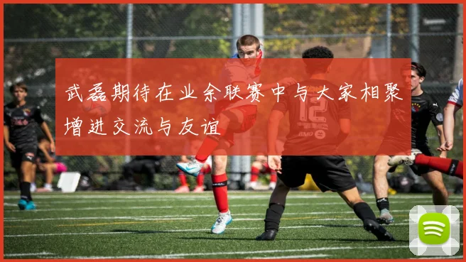 武磊期待在业余联赛中与大家相聚增进交流与友谊