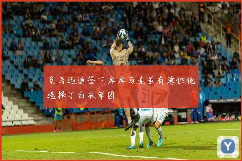 皇马迅速签下库库马竞虽有意但他选择了白衣军团