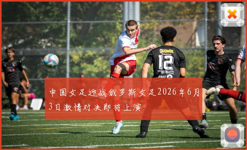 中国女足迎战俄罗斯女足2026年6月3日激情对决即将上演