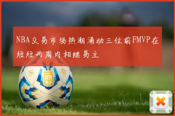 NBA交易市场热潮涌动三位前FMVP在短短两周内相继易主